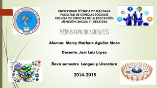 UNIVERSIDAD TÉCNICA DE MACHALA 
FACULTAD DE CIENCIAS SOCIALES 
ESCUELA DE CIENCIAS DE LA EDUCACIÓN 
MENCIÓN LENGUA Y LITERATURA 
MEDIOS COMUNICACIONALES 
Alumna: Mercy Marlene Aguilar Mora 
Docente: José Luis López 
8avo semestre Lengua y Literatura 
2014-2015 
 