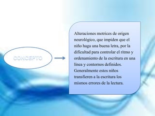 Alteraciones motrices de origen
neurológico, que impiden que el
niño haga una buena letra, por la
dificultad para controlar el ritmo y
ordenamiento de la escritura en una
línea y contornos definidos.
Generalmente estos niños
transfieren a la escritura los
mismos errores de la lectura.
 