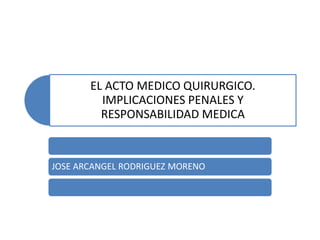 EL ACTO MEDICO QUIRURGICO.
IMPLICACIONES PENALES Y
RESPONSABILIDAD MEDICA
JOSE ARCANGEL RODRIGUEZ MORENO
 