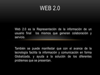 WEB 2.0


Web 2.0 es la Representación de la información de un
usuario final los mismos que generan colaboración y
servicio.


También se puede manifestar que con el avance de la
tecnología facilita la información y comunicación en forma
Globalizada, y ayuda a la solución de los diferentes
problemas que se presentan.
 