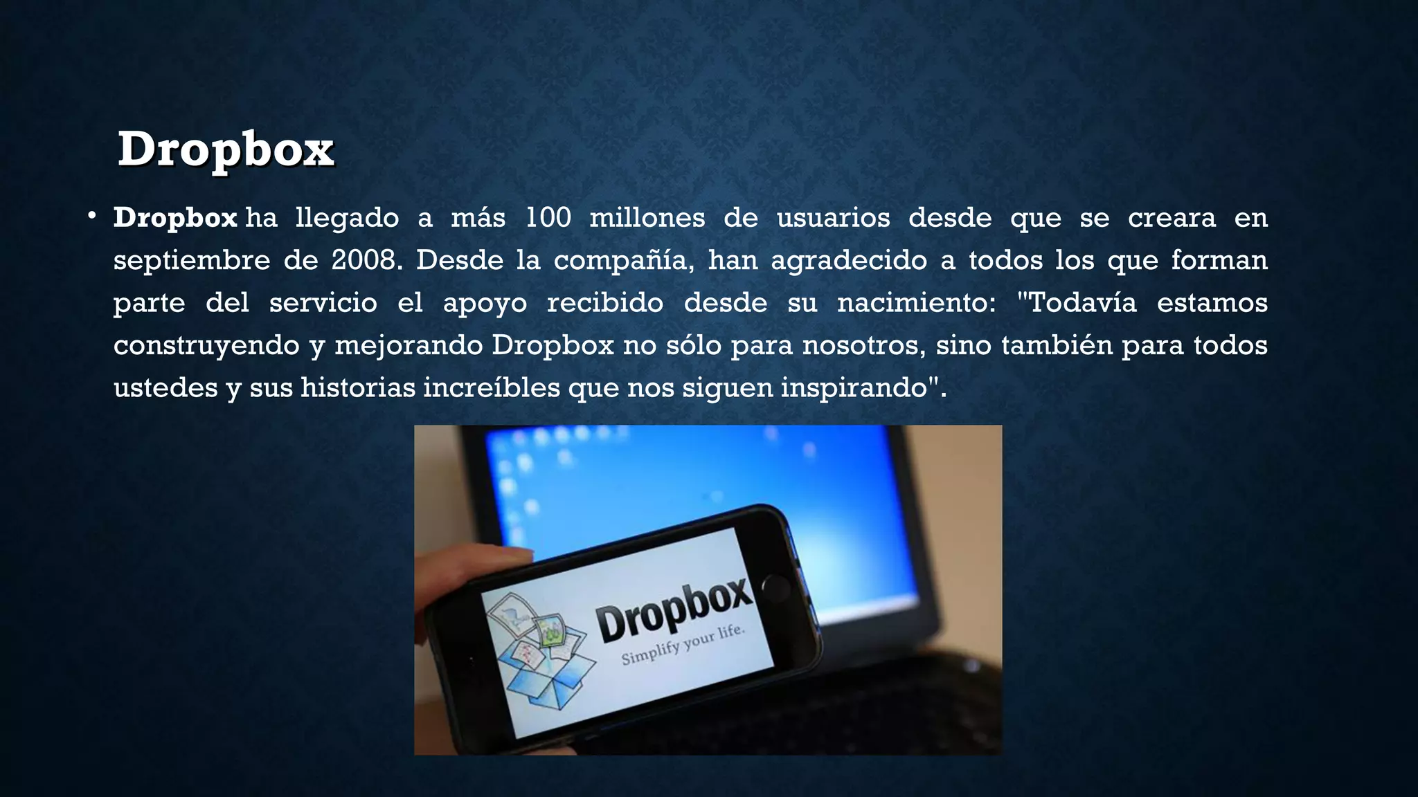 DropboxDropbox
• Dropbox ha llegado a más 100 millones de usuarios desde que se creara en
septiembre de 2008. Desde la compañía, han agradecido a todos los que forman
parte del servicio el apoyo recibido desde su nacimiento: "Todavía estamos
construyendo y mejorando Dropbox no sólo para nosotros, sino también para todos
ustedes y sus historias increíbles que nos siguen inspirando".
 