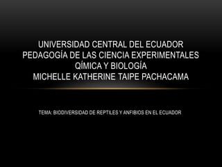 TEMA: BIODIVERSIDAD DE REPTILES Y ANFIBIOS EN EL ECUADOR
UNIVERSIDAD CENTRAL DEL ECUADOR
PEDAGOGÍA DE LAS CIENCIA EXPERIMENTALES
QÍMICA Y BIOLOGÍA
MICHELLE KATHERINE TAIPE PACHACAMA
 