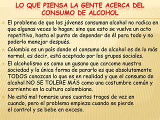LO QUE PIENSA LA GENTE ACERCA DEL
             CONSUMO DE ALCOHOL
   El problema de que los jóvenes consuman alcohol no radica en
    que algunas veces lo hagan; sino que esto se vuelva un acto
    repetitivo, hasta el punto de depender de él para todo y no
    poderlo manejar después.
   Colombia es un país donde el consumo de alcohol es de lo más
    normal, es decir, está aceptado por los grupos sociales.
   El alcoholismo es como un gusano que carcome nuestra
    sociedad y la única forma de pararlo es que absolutamente
    TODOS conozcan lo que es en realidad y que el consumo de
    alcohol NO SE TOLERE MÁS como una costumbre común y
    corriente en la cultura colombiana.
   No está mal tomarse unos cuantos tragos de vez en
    cuando, pero el problema empieza cuando se pierde
    el control y se bebe en exceso.
 
