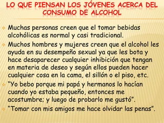 LO QUE PIENSAN LOS JÓVENES ACERCA DEL
             CONSUMO DE ALCOHOL

   Muchas personas creen que el tomar bebidas
    alcohólicas es normal y casi tradicional.
   Muchos hombres y mujeres creen que el alcohol les
    ayuda en su desempeño sexual ya que les bota y
    hace desaparecer cualquier inhibición que tengan
    en materia de deseo y según ellos pueden hacer
    cualquier cosa en la cama, el sillón o el piso, etc.
   “Yo bebo porque mi papá y hermanos lo hacían
    cuando yo estaba pequeño, entonces me
    acostumbre; y luego de probarlo me gustó”.
   “Tomar con mis amigos me hace olvidar las penas”.
 