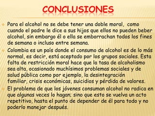 CONCLUSIONES
   Para el alcohol no se debe tener una doble moral, como
    cuando el padre le dice a sus hijos que ellos no pueden beber
    alcohol, sin embargo él o ella se emborrachan todos los fines
    de semana o incluso entre semana.
   Colombia es un país donde el consumo de alcohol es de lo más
    normal, es decir, está aceptado por los grupos sociales. Esta
    falta de restricción moral hace que la tasa de alcoholismo
    sea alta, ocasionado muchísimos problemas sociales y de
    salud pública como por ejemplo, la desintegración
    familiar, crisis económicas, suicidios y pérdida de valores.
   El problema de que los jóvenes consuman alcohol no radica en
    que algunas veces lo hagan; sino que esto se vuelva un acto
    repetitivo, hasta el punto de depender de él para todo y no
    poderlo manejar después.
 