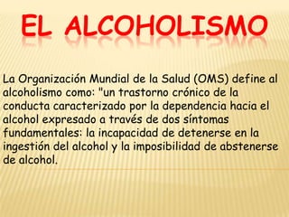 EL ALCOHOLISMO
La Organización Mundial de la Salud (OMS) define al
alcoholismo como: "un trastorno crónico de la
conducta caracterizado por la dependencia hacia el
alcohol expresado a través de dos síntomas
fundamentales: la incapacidad de detenerse en la
ingestión del alcohol y la imposibilidad de abstenerse
de alcohol.
 
