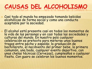 CAUSAS DEL ALCOHOLISMO
   Casi todo el mundo ha empezado tomando bebidas
    alcohólicas de forma social y como una conducta
    aceptable por la sociedad.

   El alcohol está presente casi en todos los momentos de
    la vida de las personas y en casi todas las sociedades y
    culturas del mundo. En nuestro país cualquier
    celebración es pretexto para meterse unos buenos
    tragos entre pecho y espalda: la graduación de
    bachillerato, el nacimiento del primer bebe, la primera
    comunión, una boda, cualquier evento deportivo, con
    unas chelas técnicas (Cervezas), cumpleaños o cualquier
    fiesta. Con guaro se celebran los buenos momentos.
 
