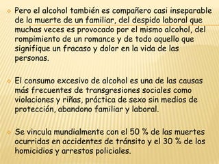    Pero el alcohol también es compañero casi inseparable
    de la muerte de un familiar, del despido laboral que
    muchas veces es provocado por el mismo alcohol, del
    rompimiento de un romance y de todo aquello que
    signifique un fracaso y dolor en la vida de las
    personas.

   El consumo excesivo de alcohol es una de las causas
    más frecuentes de transgresiones sociales como
    violaciones y riñas, práctica de sexo sin medios de
    protección, abandono familiar y laboral.

   Se vincula mundialmente con el 50 % de las muertes
    ocurridas en accidentes de tránsito y el 30 % de los
    homicidios y arrestos policiales.
 