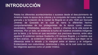 Relata los diferentes acontecimientos o sucesos desde el descubrimiento de
América hasta la época de la colonia y la conquista del nuevo reino de nueva
granada y la fundación de la ciudad de Bogotá en el año 1538 por Gonzalo
Jiménez de Quezada en la cual se narra lo diferentes hechos
comportamentales de los protagonistas de la época como: amores,
escándalos, infidelidades, asesinatos, traición y chismes de la vida social de
entonces. Por un lado, se evidencia la lucha de nuestros ancestros indígenas
por la tierra, y la forma en que escondían sus preciosos tesoros, entre ellos
aparece El poderoso cacique Guatavita y El cacique Bogotá, y a medida que
el libro avanza , se evidencian relatos con roles individuales que dejan ver la
diferencia entre lo letrado y lo marginal entre el blanco y el indígena.
Evidenciando sus costumbres, ceremonias y ritos, en la cual como en todas
las religiones aparece como un poder místico.
INTRODUCCIÓN
 