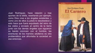 Juan Rodríguez, hace relación y trae
aportes de la biblia, reseñando por ejemplo,
como Dios crea a los ángeles existentes, y
como uno de ellos (Luzbel) lo desobedece y
esto hace que fuera expulsado del reino de
los cielos y enviado al centro de la tierra
junto con los demás ángeles que siguieron
su bando conviven con el hombre, las
aventuras de los maridos adúlteros es otra
problemática que afrontaba la sociedad en
ese entonces.
 