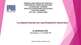 REPÚBLICA BOLIVARIANA DE VENEZUELA.
MINISTERIO DEL PODER POPULAR PARA
LA EDUCACIÓN SUPERIOR.
INSTITUTO UNIVERSITARIO POLITECNICO
“SANTIAGO MARIÑO”
EXT. COL – CIUDAD OJEDA
“LA ADMINISTRACIÓN DEL MANTENIMIENTO INDUSTRIAL”
ELABORADO POR:
Anna Bravo, C.I: 20.858.733
CIUDAD OJEDA, JUNIO DEL 2017.
 
