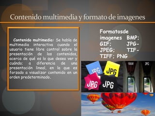 Contenido multimediay formatode imagenes
Contenido multimedia: Se habla de
multimedia interactiva cuando el
usuario tiene libre control sobre la
presentación de los contenidos,
acerca de qué es lo que desea ver y
cuándo; a diferencia de una
presentación lineal, en la que es
forzado a visualizar contenido en un
orden predeterminado.
Formatosde
imagenes BMP;
GIF; JPG-
JPEG; TIF-
TIFF; PNG
 