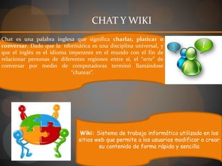 Chat es una palabra inglesa que significa charlar, platicar o
conversar. Dado que la informática es una disciplina universal, y
que el inglés es el idioma imperante en el mundo con el fin de
relacionar personas de diferentes regiones entre sí, el “arte” de
conversar por medio de computadoras terminó llamándose
“chatear”.
Wiki: Sistema de trabajo informático utilizado en los
sitios web que permite a los usuarios modificar o crear
su contenido de forma rápida y sencilla
CHAT Y WIKI
 