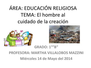 ÁREA: EDUCACIÓN RELIGIOSA
TEMA: El hombre al
cuidado de la creación
GRADO: 1°”B”
PROFESORA: MARTHA VILLALOBOS MAZZINI
Miércoles 14 de Mayo del 2014
 