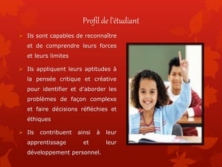 Profil de l’étudiant
 Ils sont capables de reconnaître
et de comprendre leurs forces
et leurs limites
 Ils appliquent leurs aptitudes à
la pensée critique et créative
pour identifier et d'aborder les
problèmes de façon complexe
et faire décisions réfléchies et
éthiques
 Ils contribuent ainsi à leur
apprentissage et leur
développement personnel.
 