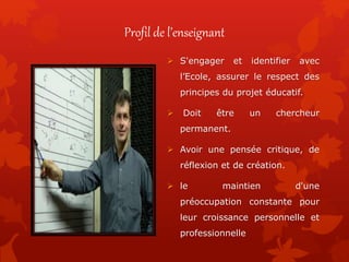 Profil de l’enseignant
 S'engager et identifier avec
l’Ecole, assurer le respect des
principes du projet éducatif.
 Doit être un chercheur
permanent.
 Avoir une pensée critique, de
réflexion et de création.
 le maintien d'une
préoccupation constante pour
leur croissance personnelle et
professionnelle
 
