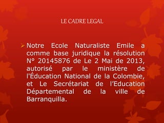 LE CADRE LEGAL
 Notre Ecole Naturaliste Emile a
comme base juridique la résolution
N° 20145876 de Le 2 Mai de 2013,
autorisé par le ministère de
l'Éducation National de la Colombie,
et Le Secrétariat de l’Education
Départemental de la ville de
Barranquilla.
 