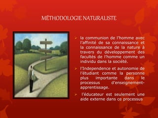 MÉTHODOLOGIE NATURALISTE
 la communion de l’homme avec
l’affinité de sa connaissance et
la connaissance de la nature à
travers du développement des
facultés de l’homme comme un
individu dans la société.
 l’Independence et autonomie de
l’étudiant comme la personne
plus importante dans le
processus d’enseignement-
apprentissage.
 l’éducateur est seulement une
aide externe dans ce processus
 