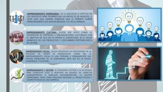 EMPRENDIMIENTO EMPRESARIAL: ES LA INICIATIVA O APTITUD DE
UN INDIVIDUO PARA DESARROLLAR UN PROYECTO DE NEGOCIO, U
OTRA IDEA QUE GENERE INGRESOS QUE LE PERMITE CUBRIR
PRINCIPALMENTE SUS GASTOS BÁSICOS, Y EL DE SU FAMILIA.
EMPRENDIMIENTO CULTURAL: PUEDE SER VISTO COMO EL
GENERADOR DE EMPRESAS U ORGANIZACIONES CULTURALES CON
EL OBJETIVO DE QUE NO SE PIERDA EL SIGNIFICADO, NI EL VALOR
SIMBÓLICO DE LOS PRODUCTOS Y COSTUMBRES PERTENECIENTES
DE UN PAÍS.
EMPRENDIMIENTO SOCIAL: BUSCA SATISFACER LAS NECESIDADES DE LA
SOCIEDAD EN DONDE SE DESENVUELVE. COMO TAL, EL
EMPRENDIMIENTO SOCIAL ES UNA PERSONA U ORGANIZACIÓN QUE
ATACAN PROBLEMAS DE LA COMUNIDAD, BIEN SEA EN LO SOCIAL,
ECONÓMICO, Y CULTURAL.
EMPRENDIMIENTO Y GESTIÓN: SE DENOMINA GESTIÓN A LA DILIGENCIA
PARA CONSEGUIR ALGO O RESOLVER UN ASUNTO, DE CARÁCTER
ADMINISTRATIVO O CONLLEVA DOCUMENTACIÓN. LA GESTIÓN
EMPRESARIAL TIENE COMO FINALIDAD MEJORAR LA PRODUCTIVIDAD Y
COMPETITIVIDAD DE UNA EMPRESA.
 
