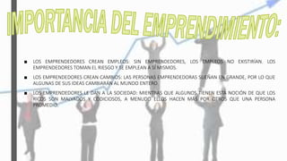 ■ LOS EMPRENDEDORES CREAN EMPLEOS: SIN EMPRENDEDORES, LOS EMPLEOS NO EXISTIRÍAN. LOS
EMPRENDEDORES TOMAN EL RIESGO Y SE EMPLEAN A SÍ MISMOS.
■ LOS EMPRENDEDORES CREAN CAMBIOS: LAS PERSONAS EMPRENDEDORAS SUEÑAN EN GRANDE, POR LO QUE
ALGUNAS DE SUS IDEAS CAMBIARÁN AL MUNDO ENTERO.
■ LOS EMPRENDEDORES LE DAN A LA SOCIEDAD: MIENTRAS QUE ALGUNOS TIENEN ESTA NOCIÓN DE QUE LOS
RICOS SON MALVADOS Y CODICIOSOS, A MENUDO ELLOS HACEN MÁS POR OTROS QUE UNA PERSONA
PROMEDIO.
 