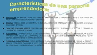 ■ INNOVADORA. EN PRIMER LUGAR, UNA PERSONA EMPRENDEDORA ES INNOVADORA, YA QUE DEBE CREAR UN
PROYECTO A PARTIR DE IDEAS NUEVAS Y ORIGINALES.
■ CREATIVA. ADEMÁS DEBE SER CREATIVA, YA QUE UNA IDEA POCO INTERESANTE PUEDE NO LLEGAR A GENERAR
RESULTADOS ÓPTIMOS.
■ CAPACIDAD DE ASUMIR RIESGOS: DEBE SER CAPAZ DE ASUMIR RIESGOS Y SUPERAR LOS RETOS QUE EL DESARROLLO
DE UN PROYECTO PUEDA GENERAR.
■ PERSEVERANTE. LA PERSEVERANCIA ES UNA CUALIDAD QUE SE ENCONTRARÁ EN TODO EMPRENDEDOR, YA QUE EN
MUCHOS CASOS (QUIZÁ EN LA MAYORÍA), LAS GANANCIAS NO LLEGAN EN LOS PRIMEROS MESES, SINO TIEMPO
DESPUÉS DE COMENZADO EL EMPRENDIMIENTO.
■ FLEXIBILIDAD Y ADAPTABILIDAD. FRENTE A ESTAS DIFICULTADES, UN EMPRENDEDOR DEBE SER FLEXIBLE AL CAMBIO Y
SIEMPRE FOCALIZADO EN CRECER. A VECES ES POSIBLE MODIFICAR CIERTOS ASPECTOS DEL EMPRENDIMIENTO CON
TAL DE MEJORAR Y OBTENER MEJORES RESULTADOS.
 