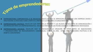 ■ EMPRENDEDORES CORPORATIVOS O DE NEGOCIOS. AQUELLOS QUE SE ARRIESGAN A LEVANTAR UNA EMPRESA JOVEN E
INNOVADORA (CONOCIDAS COMO STARTUP) A PARTIR DE SUS PASIONES O CONOCIMIENTOS.
■ EMPRENDEDORES DIGITALES. AQUELLOS QUE EMPLEAN LA INTERNET Y LAS NUEVAS TECNOLOGÍAS DE COMUNICACIÓN E
INFORMACIÓN PARA SUS EMPRENDIMIENTOS, HACIENDO ÉNFASIS EN LAS POSIBILIDADES DE ESTOS MEDIOS NOVEDOSOS.
■ EMPRENDEDORES SOCIALES. AQUELLOS QUE SE ENFOCAN A LA CREACIÓN DE OTROS TIPOS DE ASOCIACIONES
Y ORGANIZACIONES NO NECESARIAMENTE COMERCIALES, COMO LAS ONG OTRAS ORGANIZACIONES POLÍTICAS O DE
ÁMBITO COMUNITARIO.
 