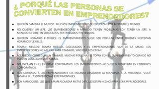■ QUIEREN CAMBIAR EL MUNDO: MUCHOS EMPRENDEDORES SE ESFUERZAN POR MEJORAR EL MUNDO.
■ NO QUIEREN UN JEFE: LOS EMPRENDEDORES A MENUDO TIENEN PROBLEMAS CON TENER UN JEFE. A
MENUDO SE SIENTEN SOFOCADOS, RESTRINGIDOS Y RETENIDOS.
■ QUIEREN HORARIOS FLEXIBLES: EL EMPRENDIMIENTO SUELE SER POPULAR ENTRE QUIENES NECESITAN
HORARIOS FLEXIBLES.
■ TOMAN RIESGOS: TOMAR RIESGOS CALCULADOS Y EL EMPRENDIMIENTO VAN DE LA MANO. LOS
EMPRENDEDORES NO APLICAN PARA TRABAJOS, SINO QUE LOS CREAN.
■ NO PUEDEN CONSEGUIR UN TRABAJO: MUCHAS PERSONAS SE TOPAN CON EL EMPRENDIMIENTO CUANDO NO
PUEDEN CONSEGUIR UN TRABAJO.
■ NO ENCAJAN EN EL ENTORNO CORPORATIVO: LOS EMPRENDEDORES NO SUELEN PROSPERAR EN ENTORNOS
CORPORATIVOS.
■ SON CURIOSOS: A LOS EMPRENDEDORES LES ENCANTA DESCUBRIR LA RESPUESTA A LA PREGUNTA, “¿QUÉ
PASARÍA SI …? SON PERSONAS EXPERIMENTALES.
■ SON AMBICIOSOS: LOS QUE AMAN ALCANZAR METAS DIFÍCILES ESTÁN HECHOS PARA SER EMPRENDEDORES.
 