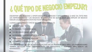 ENCONTRAR UNA NECESIDAD U OPORTUNIDAD EN EL MERCADO Y SATISFACERLA ES LA BASE DEL ÉXITO PARA
LOS EMPRENDIMIENTOS Y LOS NEGOCIOS PEQUEÑOS. ESO NO QUIERE DECIR QUE EMPEZAR UN NEGOCIO
SIMILAR A ALGUNO QUE YA EXISTA NO PUEDA SER EXITOSO.
CUANDO CONSIDERES QUÉ TIPO DE NEGOCIO EMPEZAR, EVALÚA:
■ TUS INTERESES
■ TU PASADOS Y TUS EXPERIENCIAS
■ TUS RECURSOS FINANCIEROS
■ NECESIDADES INSATISFECHAS EN EL MERCADO
■ PROBLEMAS QUE PUEDAS RESOLVER
■ TUS CONTACTOS Y CONEXIONES
CON UN ESTIMADO DE 50% DE NEGOCIOS FALLIDOS EN LOS PRIMEROS CINCO AÑOS, LOS EMPRENDEDORES
TAMBIÉN NECESITAN ESTAR COMPROMETIDOS, SER PERSISTENTES Y ADAPTARSE PARA VENCER LAS
ADVERSIDADES.
 