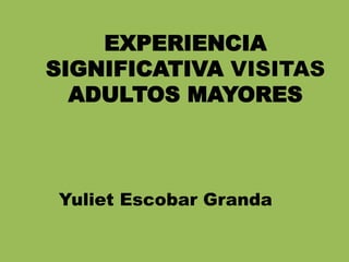 EXPERIENCIA
SIGNIFICATIVA VISITAS
ADULTOS MAYORES
Yuliet Escobar Granda
 