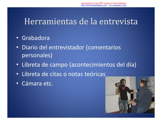 Herramientas de la entrevista
• Grabadora
• Diario del entrevistador (comentarios
personales)
• Libreta de campo (acontecimientos del día)
• Libreta de citas o notas teóricas
• Cámara etc.
Generated by Foxit PDF Creator © Foxit Software
http://www.foxitsoftware.com For evaluation only.
 