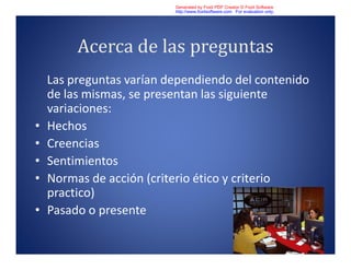 Acerca de las preguntas
Las preguntas varían dependiendo del contenido
de las mismas, se presentan las siguiente
variaciones:
• Hechos
• Creencias
• Sentimientos
• Normas de acción (criterio ético y criterio
practico)
• Pasado o presente
Generated by Foxit PDF Creator © Foxit Software
http://www.foxitsoftware.com For evaluation only.
 