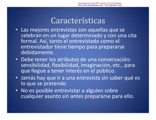 Características
• Las mejores entrevistas son aquellas que se
celebran en un lugar determinado y con una cita
formal. Así, tanto el entrevistado como el
entrevistador tiene tiempo para prepararse
debidamente.
• Debe tener los atributos de una conversación:
sensibilidad, flexibilidad, imaginación, etc., para
que llegue a tener interés en el público.
• Jamás hay que ir a una entrevista sin saber qué es
lo que se pretende.
• No es posible entrevistar a alguien sobre
cualquier asunto sin antes prepararse para ello.
Generated by Foxit PDF Creator © Foxit Software
http://www.foxitsoftware.com For evaluation only.
 