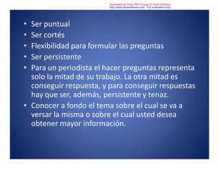 • Ser puntual
• Ser cortés
• Flexibilidad para formular las preguntas
• Ser persistente
• Para un periodista el hacer preguntas representa
solo la mitad de su trabajo. La otra mitad es
conseguir respuesta, y para conseguir respuestas
hay que ser, además, persistente y tenaz.
• Conocer a fondo el tema sobre el cual se va a
versar la misma o sobre el cual usted desea
obtener mayor información.
Generated by Foxit PDF Creator © Foxit Software
http://www.foxitsoftware.com For evaluation only.
 