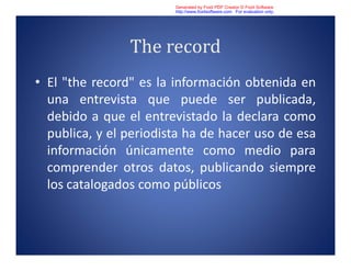 The record
• El "the record" es la información obtenida en
una entrevista que puede ser publicada,
debido a que el entrevistado la declara como
publica, y el periodista ha de hacer uso de esa
información únicamente como medio para
comprender otros datos, publicando siempre
los catalogados como públicos
Generated by Foxit PDF Creator © Foxit Software
http://www.foxitsoftware.com For evaluation only.
 