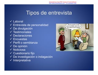 Tipos de entrevista
 Laboral
 Entrevista de personalidad
 De divulgación
 Testimoniales
 Declaraciones
 Encuestas
 Perfil o semblanza
 De opinión
 Noticiosa
 Cuestionario fijo
 De investigación o indagación
 Interpretativa
Generated by Foxit PDF Creator © Foxit Software
http://www.foxitsoftware.com For evaluation only.
 