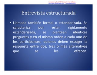 Entrevista estructurada
• Llamada también formal o estandarizada. Se
caracteriza por estar rígidamente
estandarizada, se plantean idénticas
preguntas y en el mismo orden a cada uno de
los participantes, quienes deben escoger la
respuesta entre dos, tres o más alternativas
que se les ofrecen.
Generated by Foxit PDF Creator © Foxit Software
http://www.foxitsoftware.com For evaluation only.
 