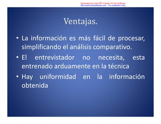 Ventajas.
• La información es más fácil de procesar,
simplificando el análisis comparativo.
• El entrevistador no necesita, esta
entrenado arduamente en la técnica
• Hay uniformidad en la información
obtenida
Generated by Foxit PDF Creator © Foxit Software
http://www.foxitsoftware.com For evaluation only.
 