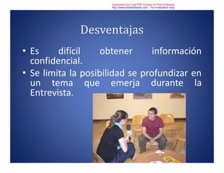 Desventajas
• Es difícil obtener información
confidencial.
• Se limita la posibilidad se profundizar en
un tema que emerja durante la
Entrevista.
Generated by Foxit PDF Creator © Foxit Software
http://www.foxitsoftware.com For evaluation only.
 