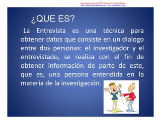 ¿QUE ES?
La Entrevista es una técnica para
obtener datos que consiste en un dialogo
entre dos personas: el investigador y el
entrevistado, se realiza con el fin de
obtener información de parte de este,
que es, una persona entendida en la
materia de la investigación.
Generated by Foxit PDF Creator © Foxit Software
http://www.foxitsoftware.com For evaluation only.
 