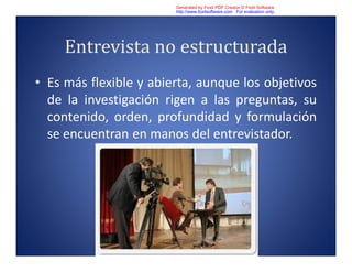 Entrevista no estructurada
• Es más flexible y abierta, aunque los objetivos
de la investigación rigen a las preguntas, su
contenido, orden, profundidad y formulación
se encuentran en manos del entrevistador.
Generated by Foxit PDF Creator © Foxit Software
http://www.foxitsoftware.com For evaluation only.
 