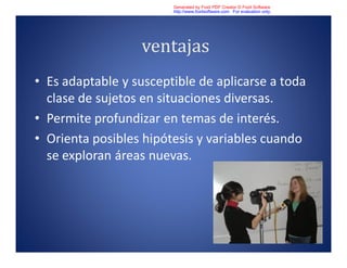ventajas
• Es adaptable y susceptible de aplicarse a toda
clase de sujetos en situaciones diversas.
• Permite profundizar en temas de interés.
• Orienta posibles hipótesis y variables cuando
se exploran áreas nuevas.
Generated by Foxit PDF Creator © Foxit Software
http://www.foxitsoftware.com For evaluation only.
 