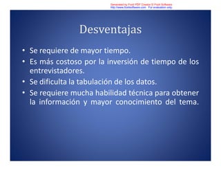 Desventajas
• Se requiere de mayor tiempo.
• Es más costoso por la inversión de tiempo de los
entrevistadores.
• Se dificulta la tabulación de los datos.
• Se requiere mucha habilidad técnica para obtener
la información y mayor conocimiento del tema.
Generated by Foxit PDF Creator © Foxit Software
http://www.foxitsoftware.com For evaluation only.
 