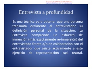 Entrevista a profundidad
Es una técnica para obtener que una persona
transmita oralmente al entrevistador su
definición personal de la situación. La
Entrevista comprende un esfuerzo de
inmersión (más exactamente re-inmersión) del
entrevistado frente a/o en colaboración con el
entrevistador que asiste activamente a este
ejercicio de representación casi teatral.
Generated by Foxit PDF Creator © Foxit Software
http://www.foxitsoftware.com For evaluation only.
 