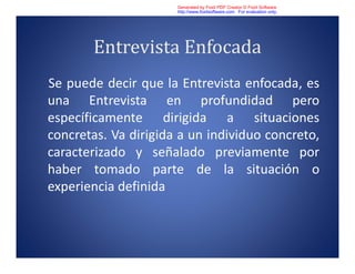 Entrevista Enfocada
Se puede decir que la Entrevista enfocada, es
una Entrevista en profundidad pero
específicamente dirigida a situaciones
concretas. Va dirigida a un individuo concreto,
caracterizado y señalado previamente por
haber tomado parte de la situación o
experiencia definida
Generated by Foxit PDF Creator © Foxit Software
http://www.foxitsoftware.com For evaluation only.
 