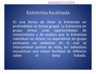 Entrevista focalizada
Es una forma de llevar la Entrevista en
profundidad en forma grupal. La Entrevista en
grupo ofrece unas oportunidades de
conocimiento y de análisis que la Entrevista
individual no ofrece. La experiencia en grupo
promueve un ambiente en el cual se
intercambian puntos de vista, los individuos
encuentran una mayor facilidad de reflexión
sobre el tema tratado.
Generated by Foxit PDF Creator © Foxit Software
http://www.foxitsoftware.com For evaluation only.
 