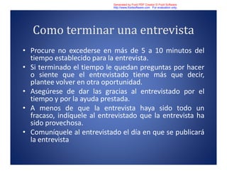 Como terminar una entrevista
• Procure no excederse en más de 5 a 10 minutos del
tiempo establecido para la entrevista.
• Si terminado el tiempo le quedan preguntas por hacer
o siente que el entrevistado tiene más que decir,
plantee volver en otra oportunidad.
• Asegúrese de dar las gracias al entrevistado por el
tiempo y por la ayuda prestada.
• A menos de que la entrevista haya sido todo un
fracaso, indíquele al entrevistado que la entrevista ha
sido provechosa.
• Comuníquele al entrevistado el día en que se publicará
la entrevista
Generated by Foxit PDF Creator © Foxit Software
http://www.foxitsoftware.com For evaluation only.
 