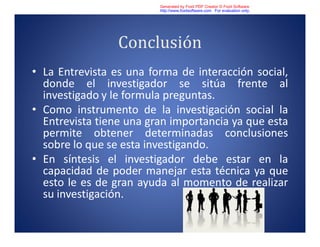 Conclusión
• La Entrevista es una forma de interacción social,
donde el investigador se sitúa frente al
investigado y le formula preguntas.
• Como instrumento de la investigación social la
Entrevista tiene una gran importancia ya que esta
permite obtener determinadas conclusiones
sobre lo que se esta investigando.
• En síntesis el investigador debe estar en la
capacidad de poder manejar esta técnica ya que
esto le es de gran ayuda al momento de realizar
su investigación.
Generated by Foxit PDF Creator © Foxit Software
http://www.foxitsoftware.com For evaluation only.
 
