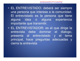 • EL ENTREVISTADO: deberá ser siempre
una persona que interese a la comunidad.
El entrevistado es la persona que tiene
alguna idea o alguna experiencia
importante que transmitir.
• EL ENTREVISTADOR: es el que dirige la
entrevista debe dominar el dialogo,
presenta al entrevistado y el tema
principal, hace preguntas adecuadas y
cierra la entrevista
Generated by Foxit PDF Creator © Foxit Software
http://www.foxitsoftware.com For evaluation only.
 
