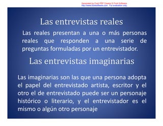 Las entrevistas reales
Las reales presentan a una o más personas
reales que responden a una serie de
preguntas formuladas por un entrevistador.
Las entrevistas imaginarias
Las imaginarias son las que una persona adopta
el papel del entrevistado artista, escritor y el
otro el de entrevistado puede ser un personaje
histórico o literario, y el entrevistador es el
mismo o algún otro personaje
Generated by Foxit PDF Creator © Foxit Software
http://www.foxitsoftware.com For evaluation only.
 