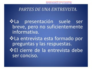 PARTES DE UNA ENTREVISTA.
La presentación suele ser
breve, pero no suficientemente
informativa.
La entrevista esta formado por
preguntas y las respuestas.
El cierre de la entrevista debe
ser conciso.
Generated by Foxit PDF Creator © Foxit Software
http://www.foxitsoftware.com For evaluation only.
 
